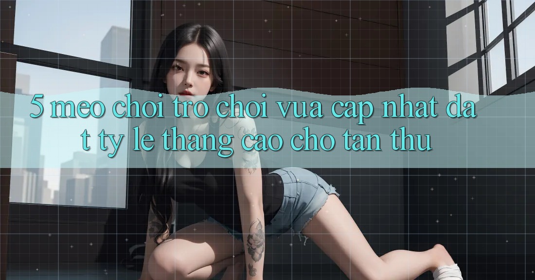 5. Mẹo Chơi Trò chơi Vừa cập nhật Đạt Tỷ Lệ Thắng Cao Cho Tân Thủ