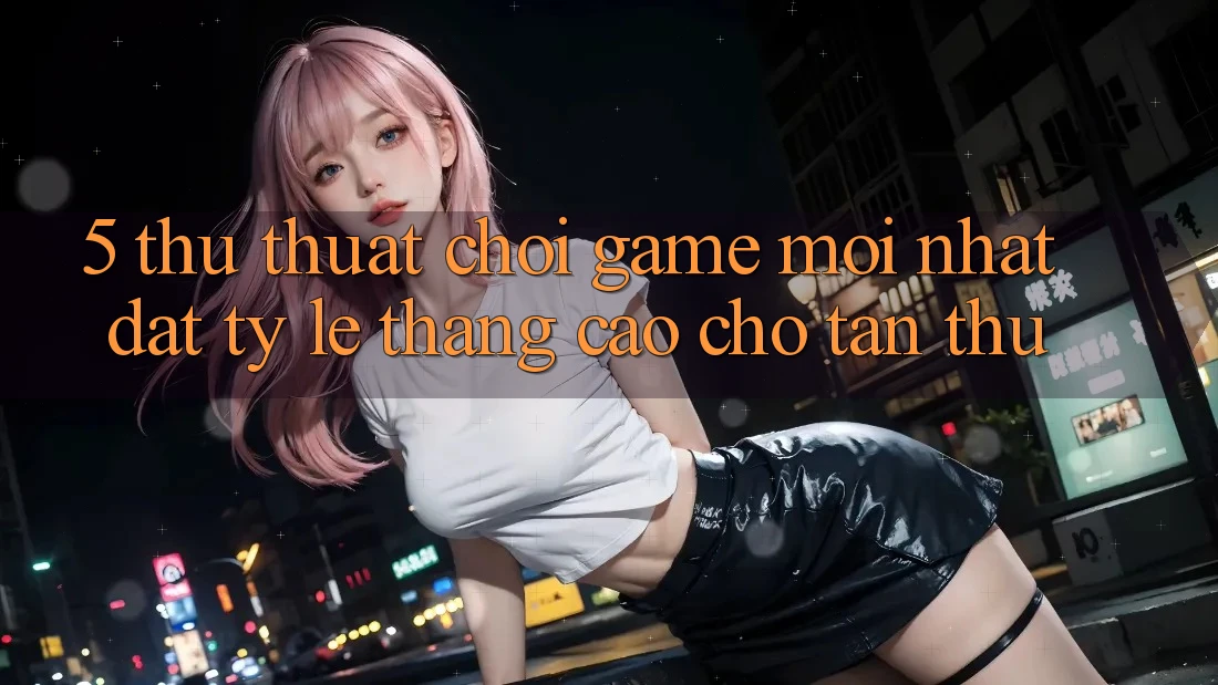 5. Thủ thuật Chơi Game Mới nhất Đạt Tỷ Lệ Thắng Cao Cho Tân Thủ