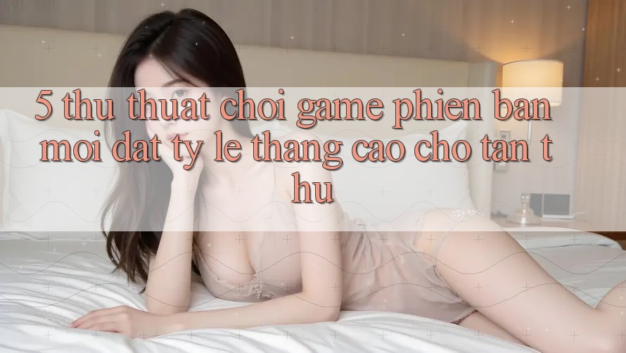 5. Thủ thuật Chơi Game Phiên bản mới Đạt Tỷ Lệ Thắng Cao Cho Tân Thủ 5. Thủ thuật Chơi Game Phiên bản mới Đạt Tỷ Lệ Thắng Cao Cho Tân Thủ