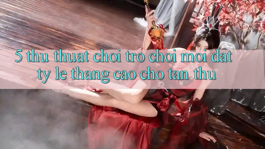 5. Thủ thuật Chơi Trò chơi Mới Đạt Tỷ Lệ Thắng Cao Cho Tân Thủ