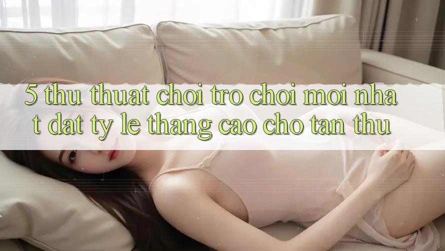 5. Thủ thuật Chơi Trò chơi Mới nhất Đạt Tỷ Lệ Thắng Cao Cho Tân Thủ
