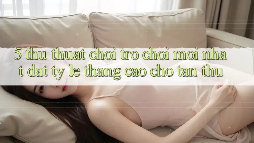 5. Thủ thuật Chơi Trò chơi Mới nhất Đạt Tỷ Lệ Thắng Cao Cho Tân Thủ