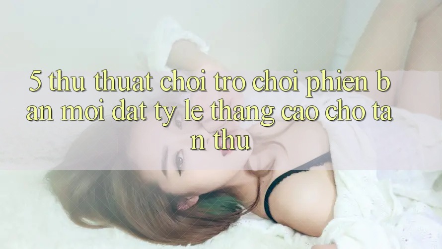 5. Thủ thuật Chơi Trò chơi Phiên bản mới Đạt Tỷ Lệ Thắng Cao Cho Tân Thủ 5. Thủ thuật Chơi Trò chơi Phiên bản mới Đạt Tỷ Lệ Thắng Cao Cho Tân Thủ
