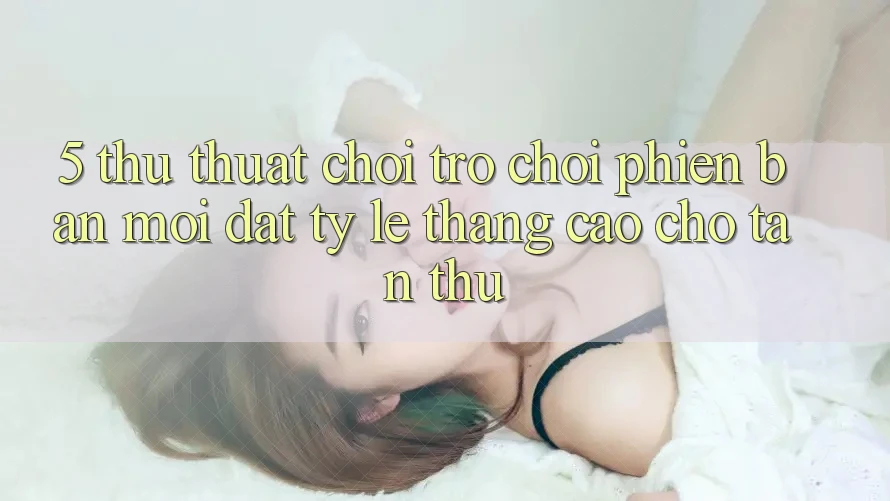 5. Thủ thuật Chơi Trò chơi Phiên bản mới Đạt Tỷ Lệ Thắng Cao Cho Tân Thủ