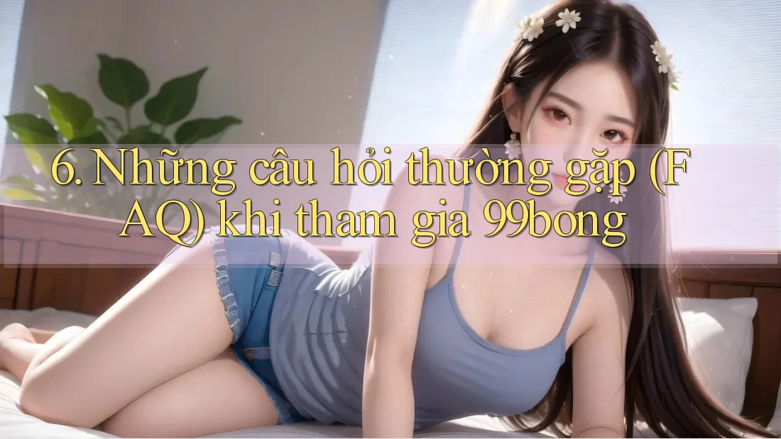 6. Những Câu Hỏi Thường Gặp (FAQ) Khi Tham Gia 99bong