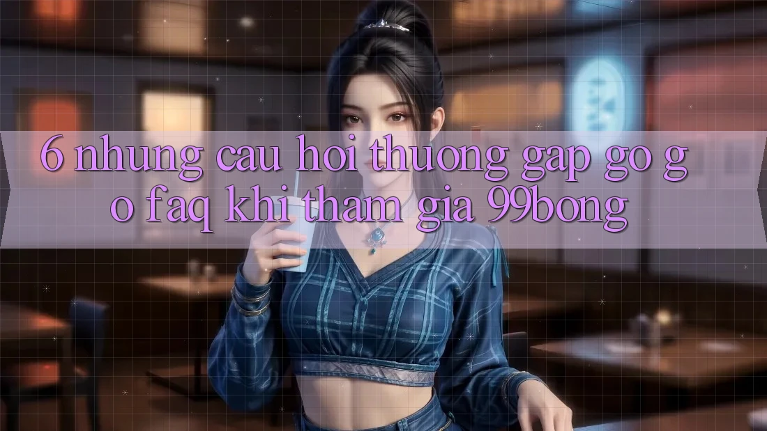 6. Những Câu Hỏi Thường Gặp gỡ gỡ (FAQ) Khi Tham Gia 99bong