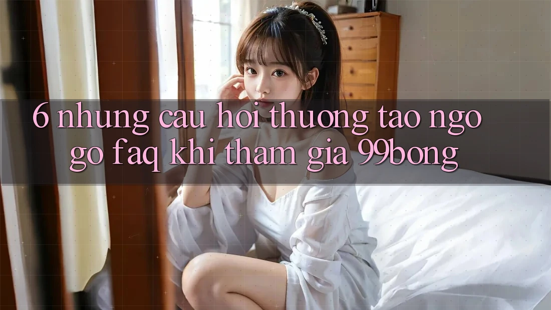 6. Những Câu Hỏi Thường Tao ngộ gỡ (FAQ) Khi Tham Gia 99bong