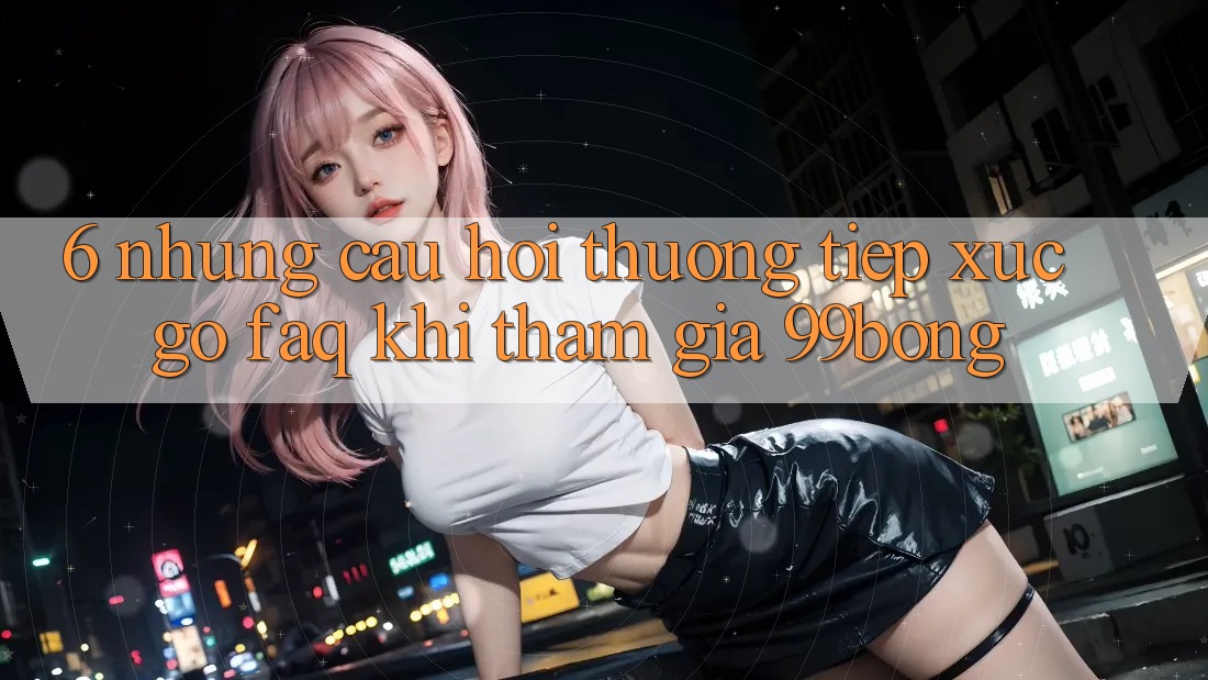 6. Những Câu Hỏi Thường Tiếp xúc gỡ (FAQ) Khi Tham Gia 99bong 6. Những Câu Hỏi Thường Tiếp xúc gỡ (FAQ) Khi Tham Gia 99bong