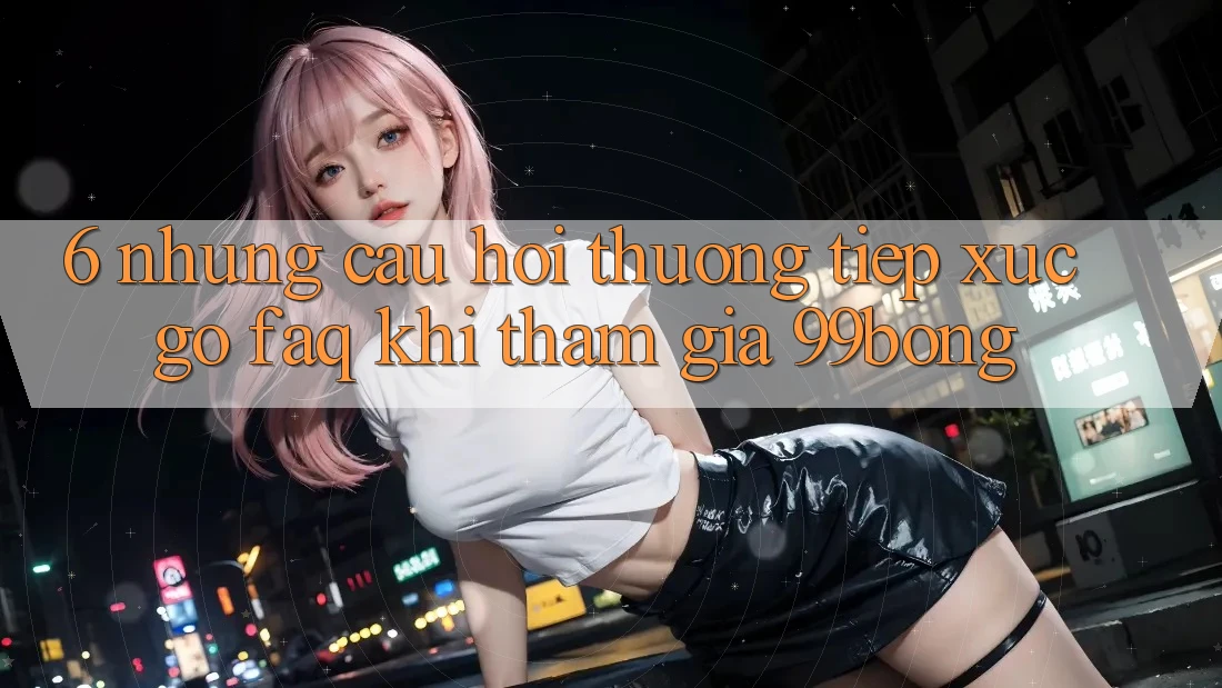 6. Những Câu Hỏi Thường Tiếp xúc gỡ (FAQ) Khi Tham Gia 99bong 6. Những Câu Hỏi Thường Tiếp xúc gỡ (FAQ) Khi Tham Gia 99bong