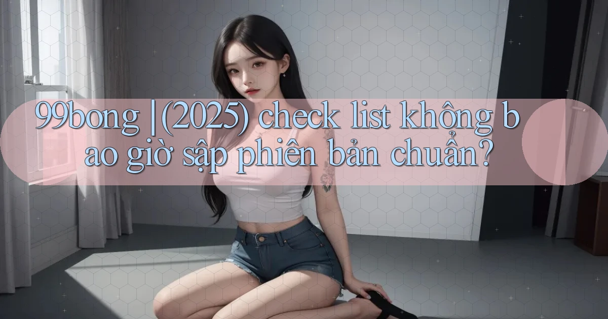 99bong (2025) check list không bao giờ sập phiên bản chuẩn