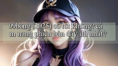 99bong (2025) có tốt không cẩm nang phiên bản đầy đủ nhất