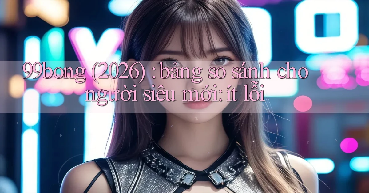 99bong (2026) bảng so sánh cho người siêu mới ít lỗi