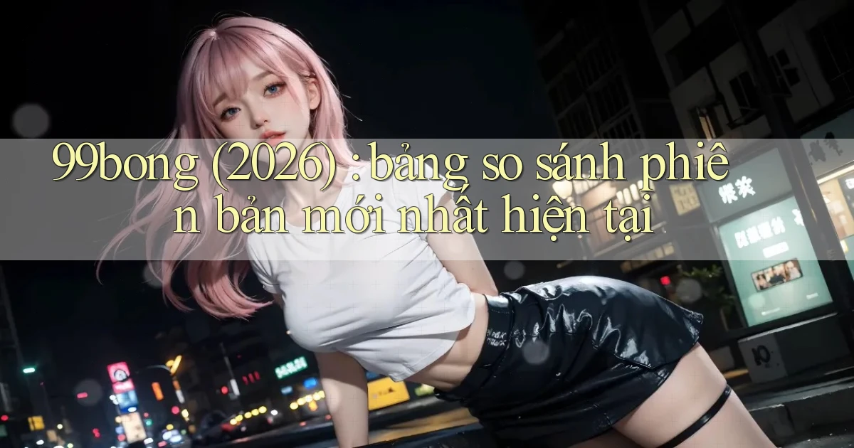99bong (2026) bảng so sánh phiên bản mới nhất hiện tại