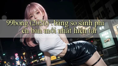 99bong (2026) bảng so sánh phiên bản mới nhất hiện tại