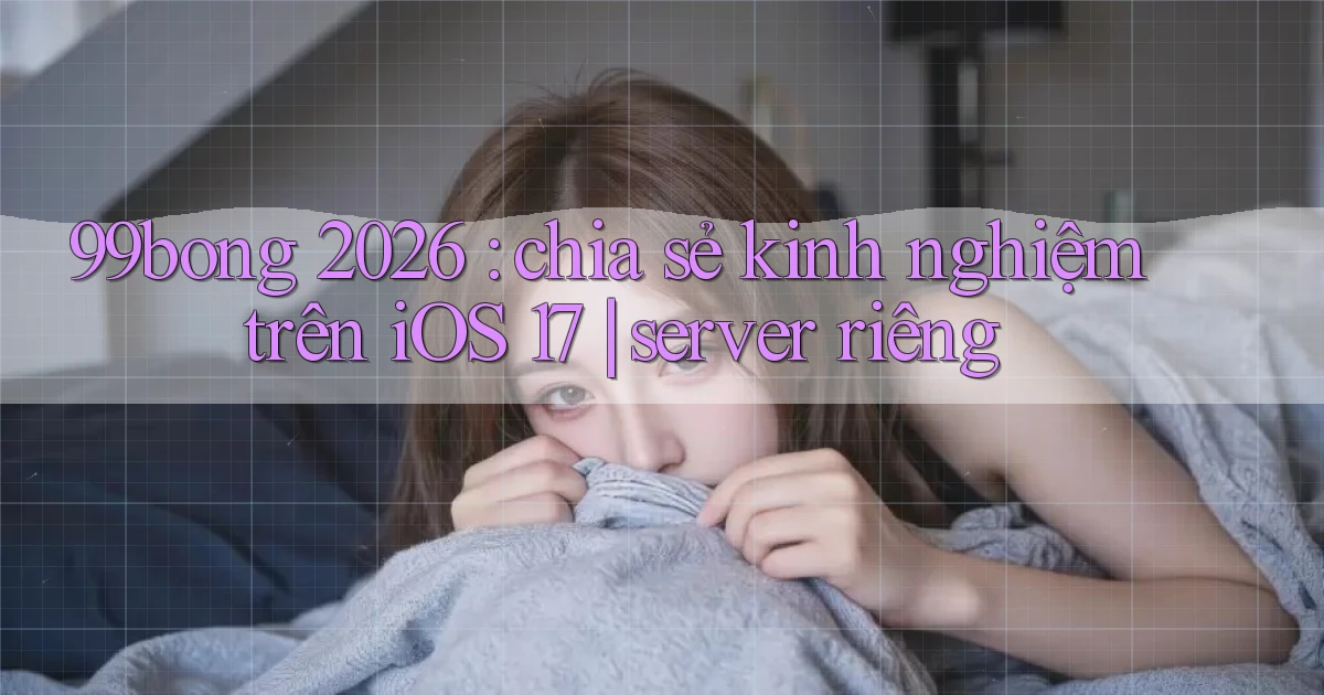 99bong 2026 chia sẻ kinh nghiệm trên iOS 17 server riêng