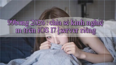 99bong 2026 chia sẻ kinh nghiệm trên iOS 17 server riêng