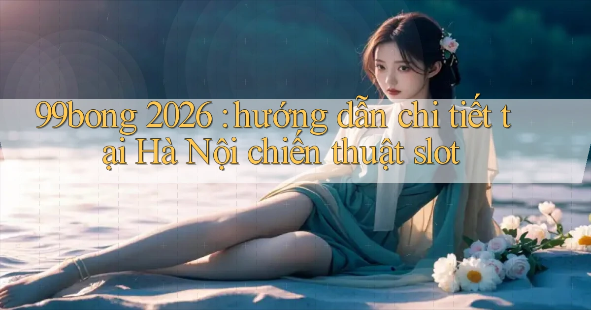99bong 2026 hướng dẫn chi tiết tại Hà Nội chiến thuật slot