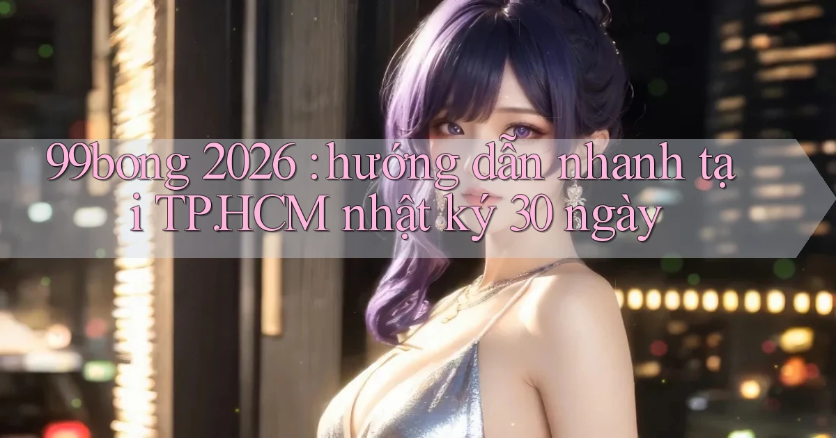 99bong 2026 hướng dẫn nhanh tại TP.HCM nhật ký 30 ngày