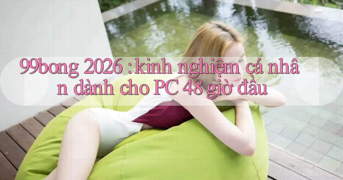 99bong 2026 kinh nghiệm cá nhân dành cho PC 48 giờ đầu