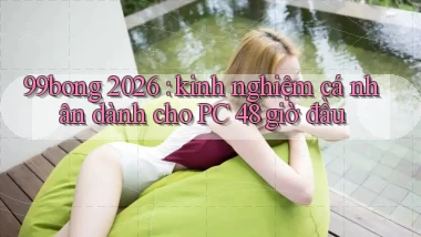 99bong 2026 kinh nghiệm cá nhân dành cho PC 48 giờ đầu