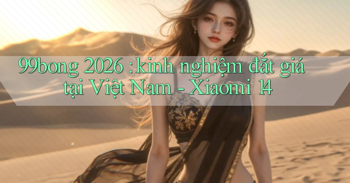 99bong 2026 kinh nghiệm đắt giá tại Việt Nam   Xiaomi 14