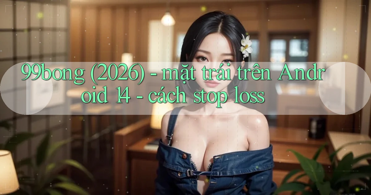 99bong (2026)   mặt trái trên Android 14   cách stop loss