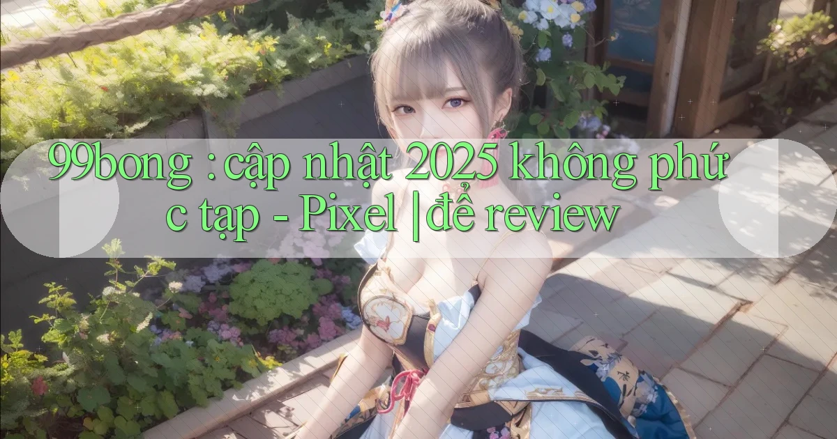 99bong cập nhật 2025 không phức tạp   Pixel để review