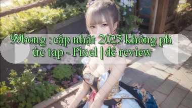 99bong cập nhật 2025 không phức tạp   Pixel để review