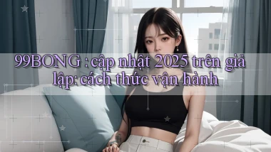 99BONG cập nhật 2025 trên giả lập cách thức vận hành