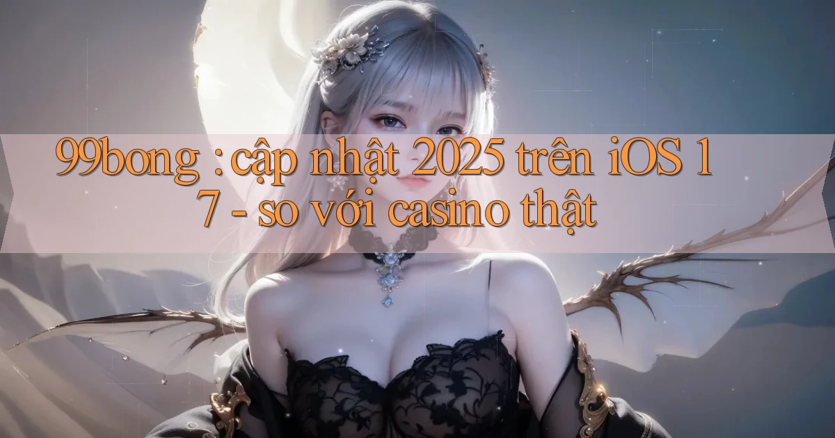 99bong cập nhật 2025 trên iOS 17   so với casino thật