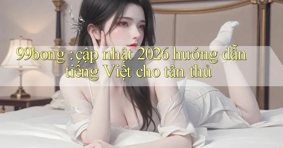 99bong cập nhật 2026 hướng dẫn tiếng Việt cho tân thủ