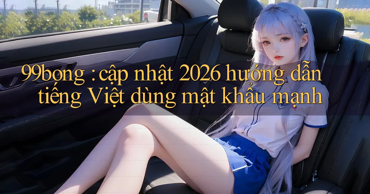 99bong cập nhật 2026 hướng dẫn tiếng Việt dùng mật khẩu mạnh
