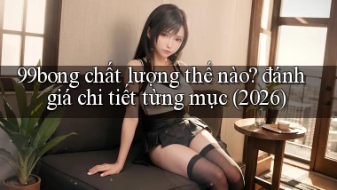 99bong chất lượng thế nào đánh giá chi tiết từng mục (2026)