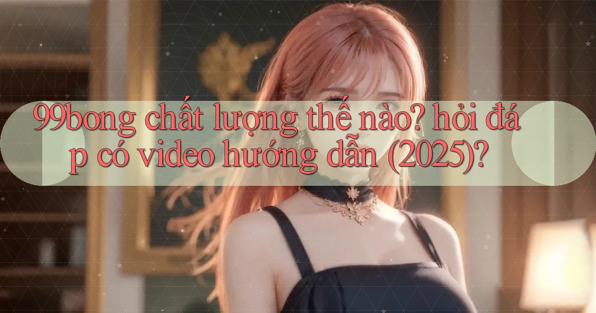 99bong chất lượng thế nào hỏi đáp có video hướng dẫn (2025)
