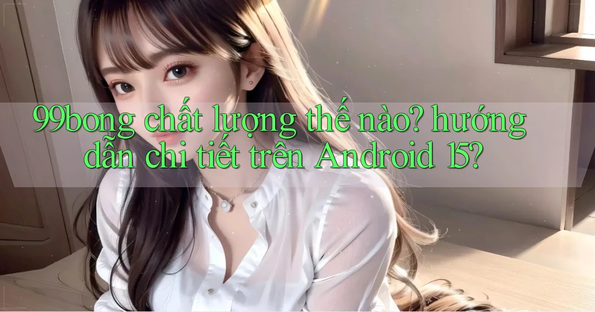 99bong chất lượng thế nào hướng dẫn chi tiết trên Android 15