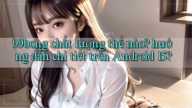 99bong chất lượng thế nào hướng dẫn chi tiết trên Android 15