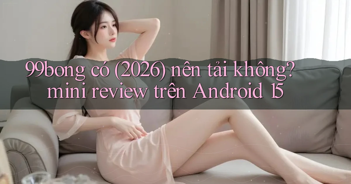 99bong có (2026) nên tải không mini review trên Android 15