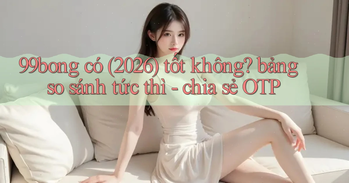 99bong có (2026) tốt không bảng so sánh tức thì   chia sẻ OTP