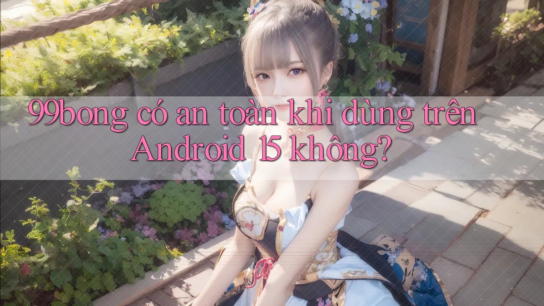 99bong có an toàn khi dùng trên Android 15 không?