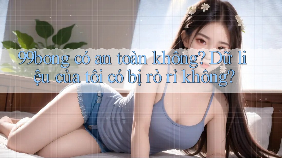 99bong có an toàn không? Dữ liệu của tôi có bị rò rỉ không? 99bong có an toàn không? Dữ liệu của tôi có bị rò rỉ không?
