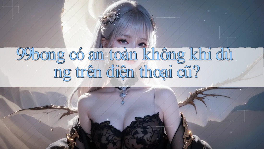 99bong có an toàn không khi dùng trên điện thoại cũ?