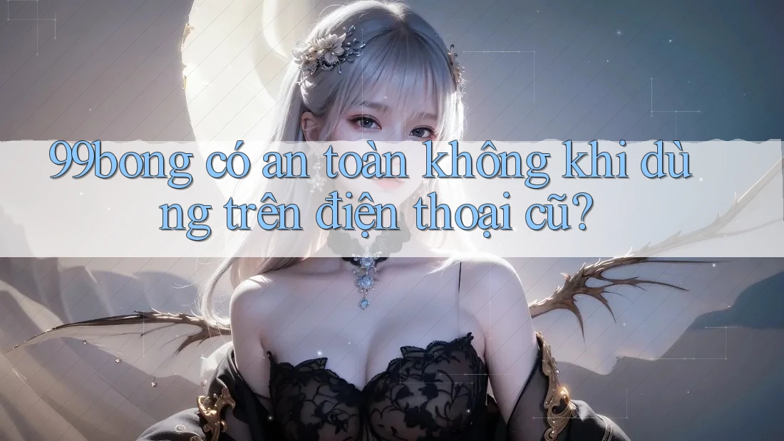 99bong có an toàn không khi dùng trên điện thoại cũ?