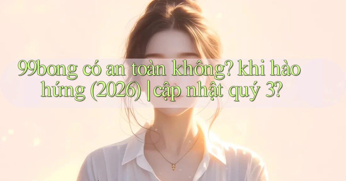 99bong có an toàn không khi hào hứng (2026) cập nhật quý 3