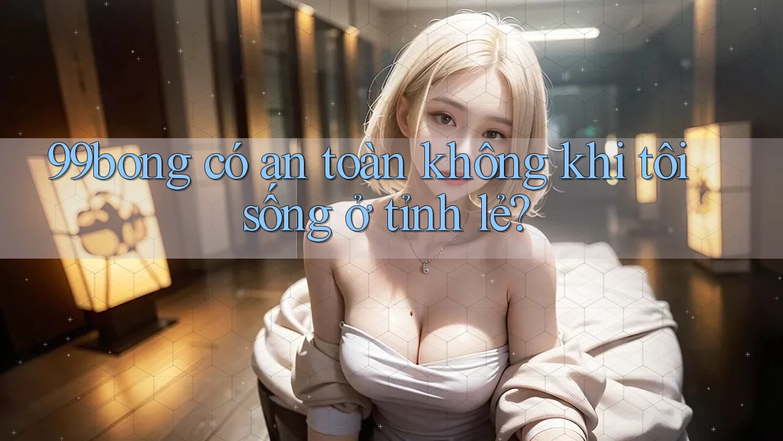 99bong có an toàn không khi tôi sống ở tỉnh lẻ?