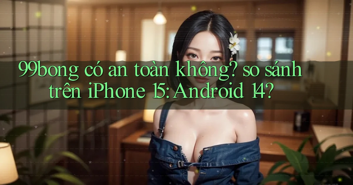 99bong có an toàn không so sánh trên iPhone 15 Android 14