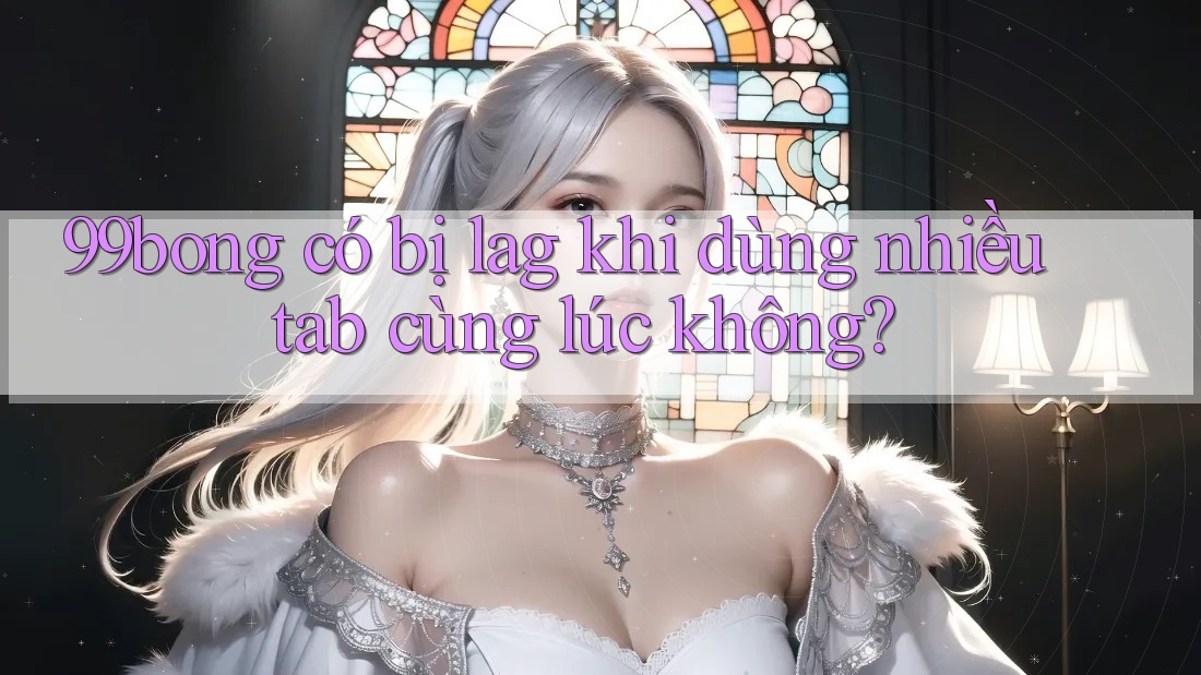 99bong có bị lag khi dùng nhiều tab cùng lúc không?