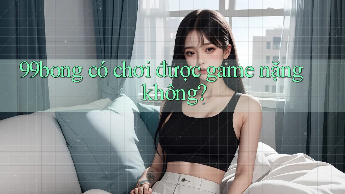 99bong có chơi được game nặng không?