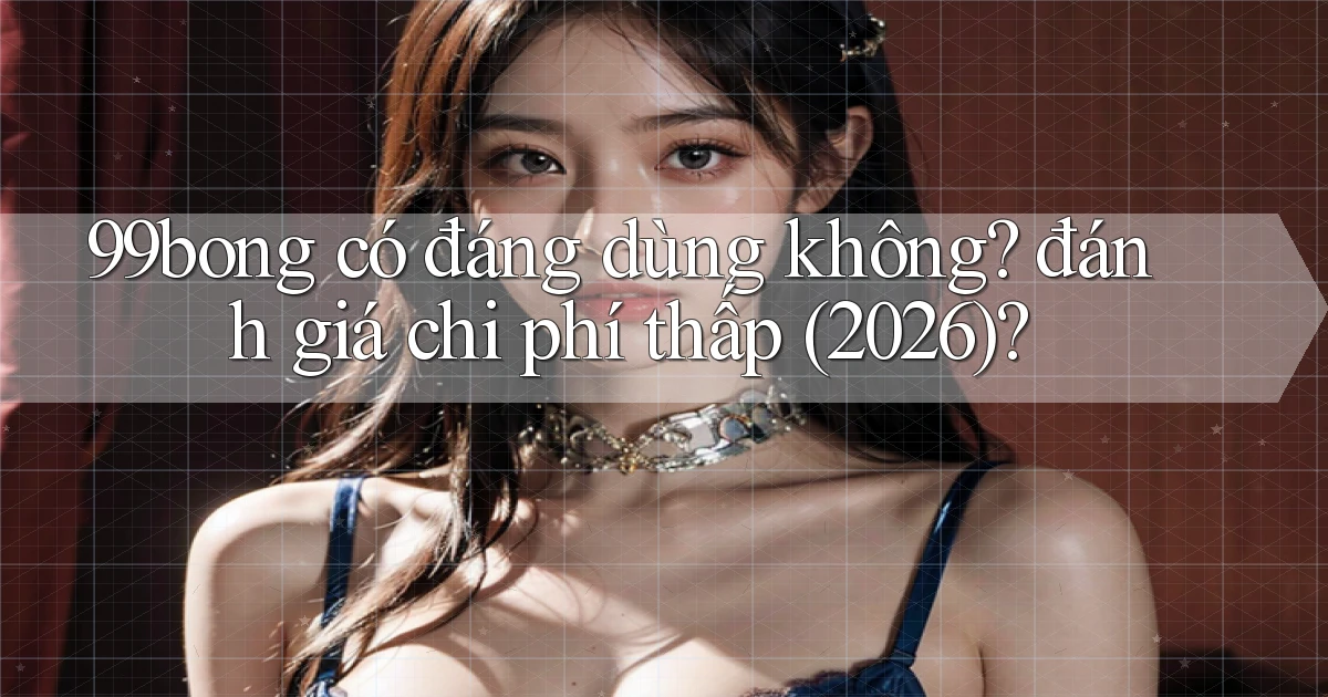 99bong có đáng dùng không đánh giá chi phí thấp (2026)