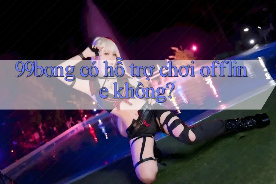 99bong có hỗ trợ chơi offline không?