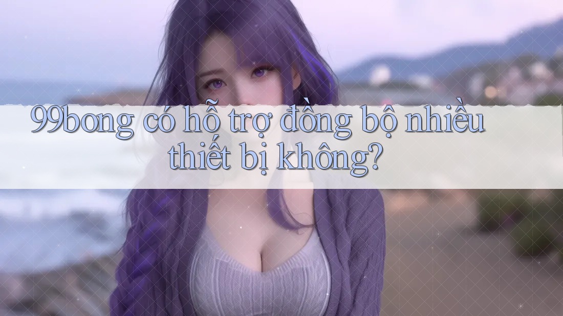 99bong có hỗ trợ đồng bộ nhiều thiết bị không? 99bong có hỗ trợ đồng bộ nhiều thiết bị không?